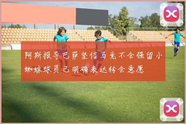 阿斯报导巴萨坚信马竞不会强留小蜘蛛球员已明确表达转会意愿