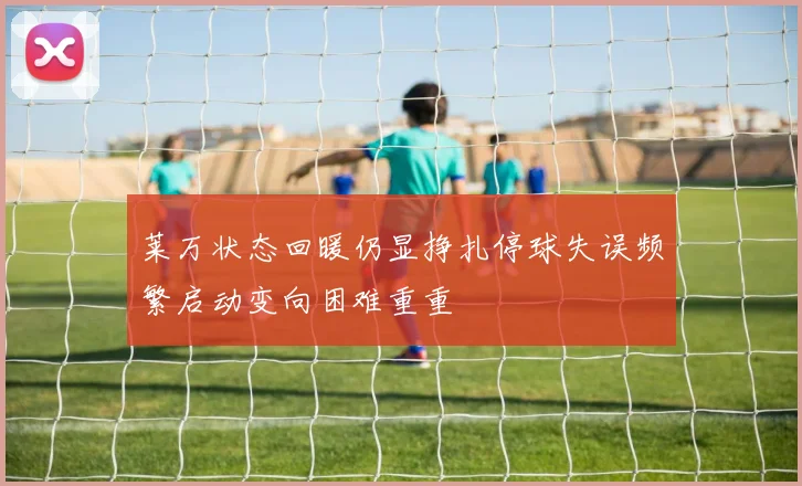 莱万状态回暖仍显挣扎停球失误频繁启动变向困难重重
