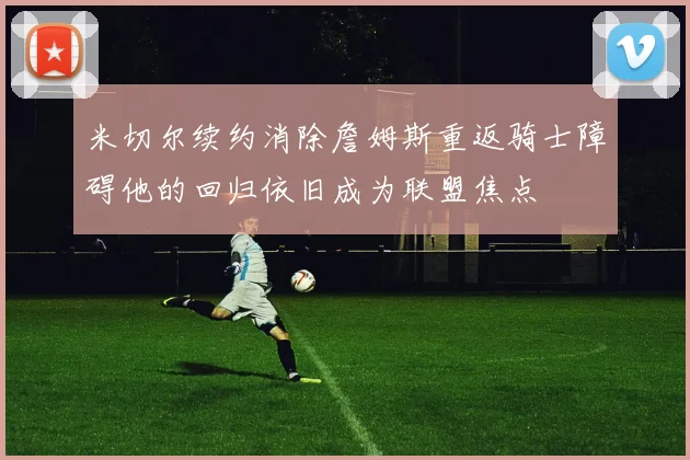 米切尔续约消除詹姆斯重返骑士障碍他的回归依旧成为联盟焦点