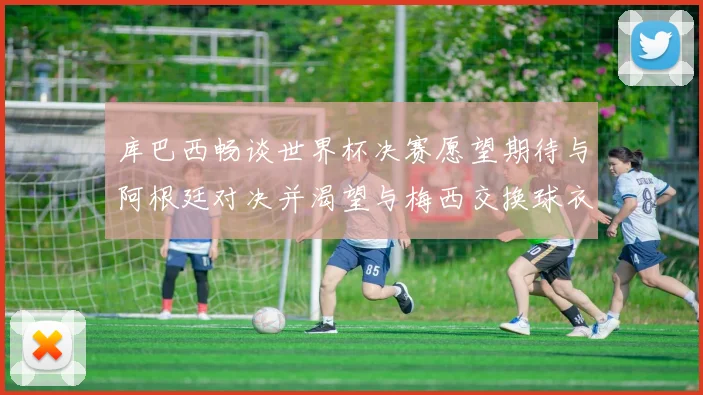库巴西畅谈世界杯决赛愿望期待与阿根廷对决并渴望与梅西交换球衣