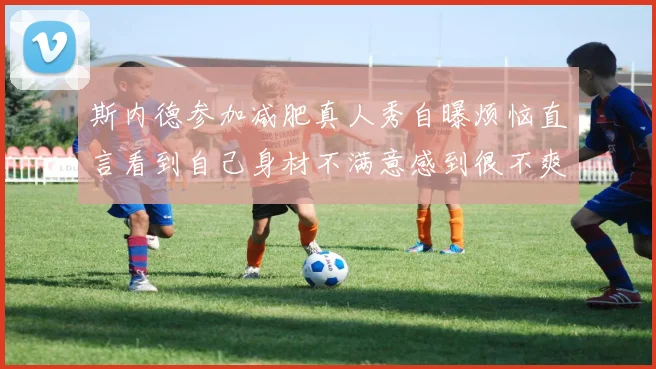 斯内德参加减肥真人秀自曝烦恼直言看到自己身材不满意感到很不爽