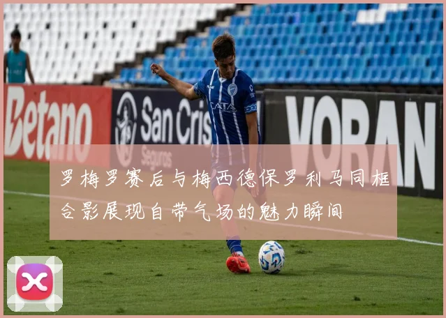 罗梅罗赛后与梅西德保罗利马同框合影展现自带气场的魅力瞬间