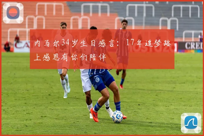 内马尔34岁生日感言：17年追梦路上感恩有你们陪伴