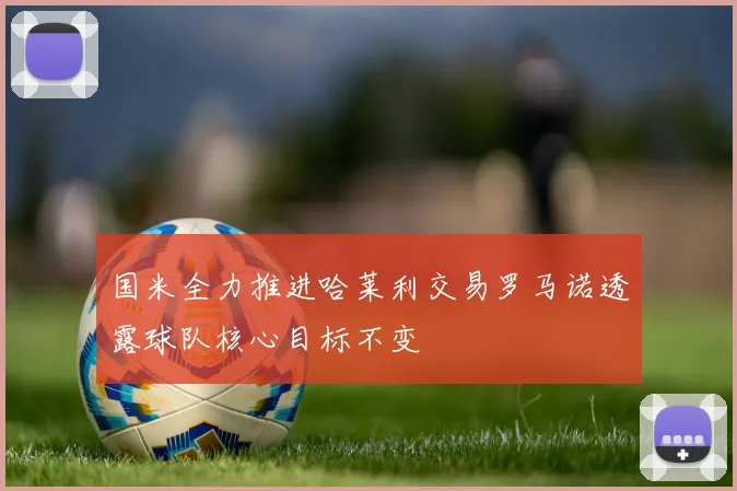 国米全力推进哈莱利交易罗马诺透露球队核心目标不变