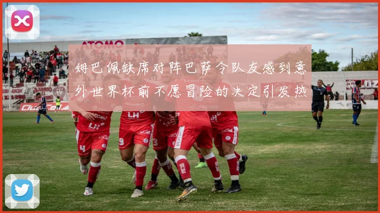 姆巴佩缺席对阵巴萨令队友感到意外世界杯前不愿冒险的决定引发热议