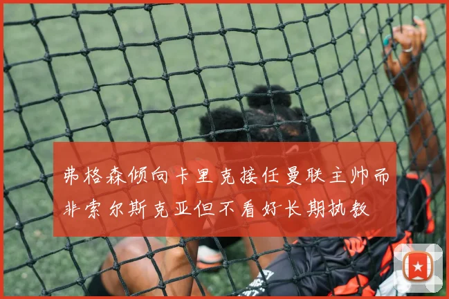 弗格森倾向卡里克接任曼联主帅而非索尔斯克亚但不看好长期执教