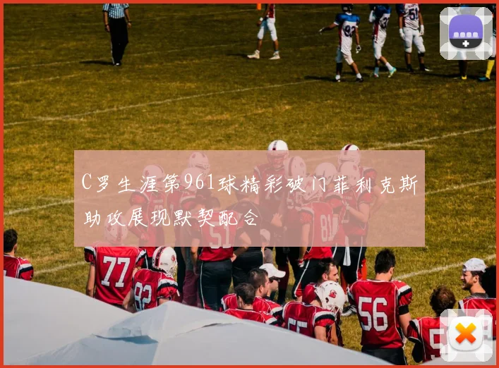 C罗生涯第961球精彩破门菲利克斯助攻展现默契配合