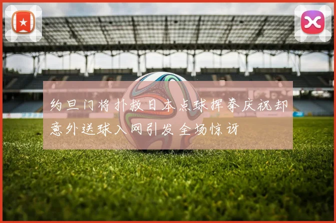 约旦门将扑救日本点球挥拳庆祝却意外送球入网引发全场惊讶