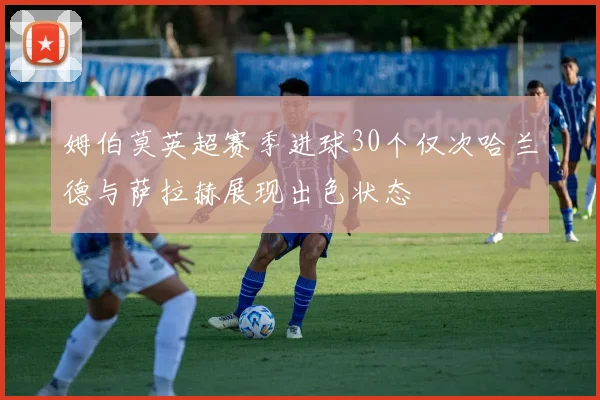 姆伯莫英超赛季进球30个仅次哈兰德与萨拉赫展现出色状态