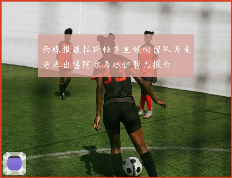 西媒报道拉斯帕多里倾向留队马竞考虑出售阿尔马达但暂无报价