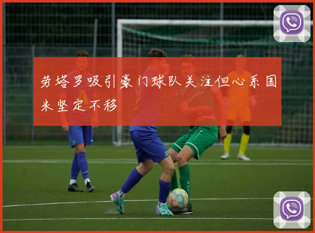 劳塔罗吸引豪门球队关注但心系国米坚定不移