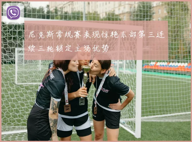 尼克斯常规赛表现惊艳东部第三连续三轮锁定主场优势