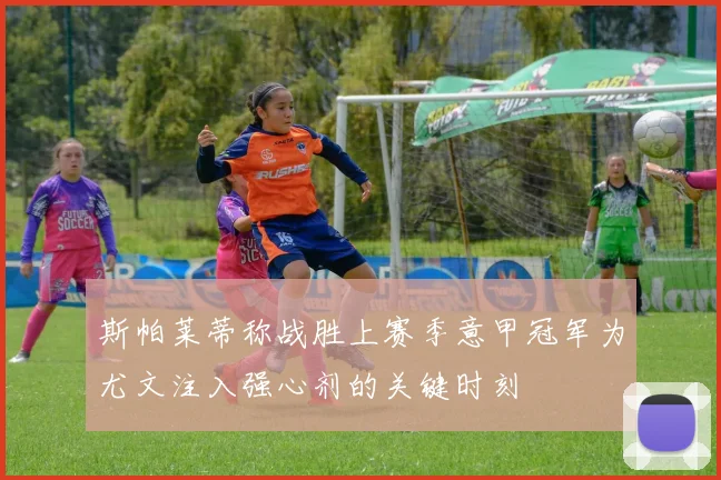 斯帕莱蒂称战胜上赛季意甲冠军为尤文注入强心剂的关键时刻