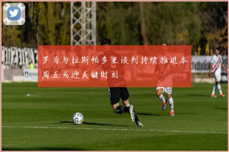 罗马与拉斯帕多里谈判持续推进本周五或迎关键时刻