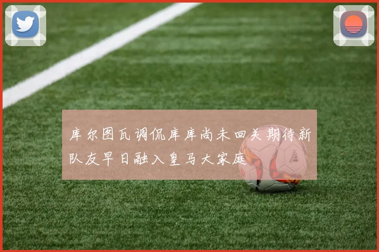 库尔图瓦调侃库库尚未回关期待新队友早日融入皇马大家庭