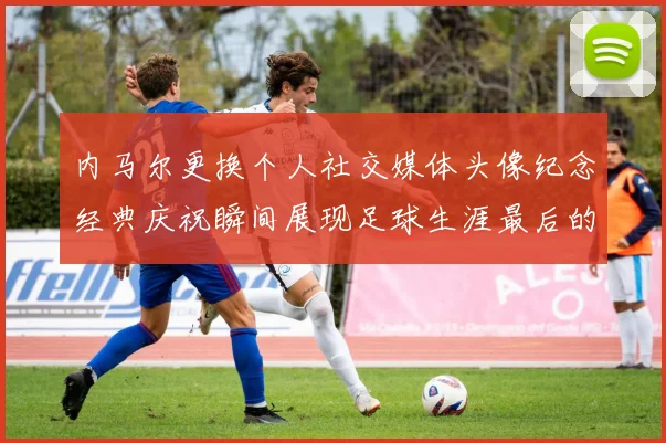 内马尔更换个人社交媒体头像纪念经典庆祝瞬间展现足球生涯最后的辉煌时刻