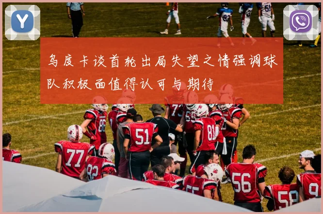 乌度卡谈首轮出局失望之情强调球队积极面值得认可与期待
