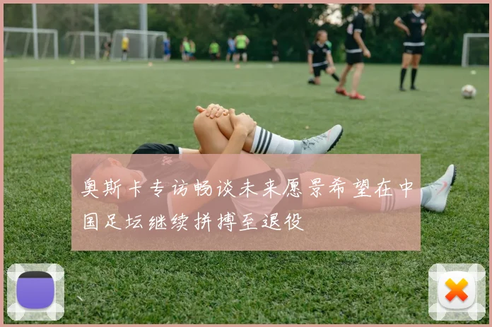 奥斯卡专访畅谈未来愿景希望在中国足坛继续拼搏至退役