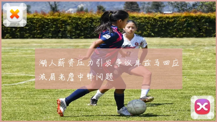 湖人薪资压力引发争议库兹马回应浓眉老詹中锋问题