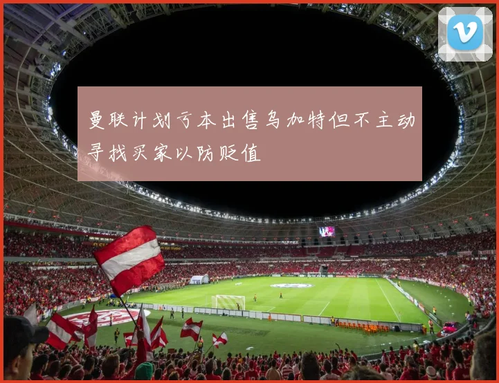 曼联计划亏本出售乌加特但不主动寻找买家以防贬值