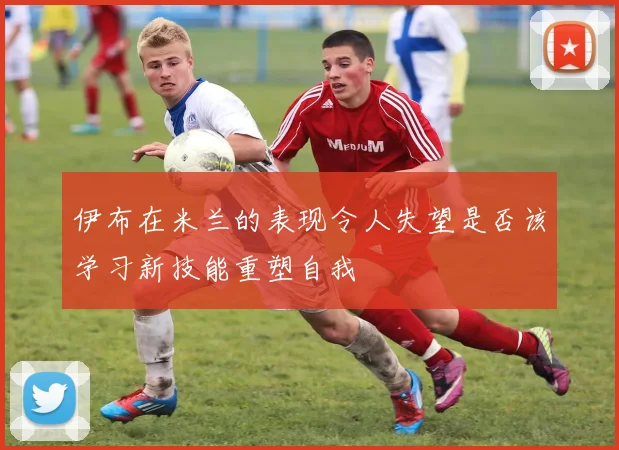 伊布在米兰的表现令人失望是否该学习新技能重塑自我