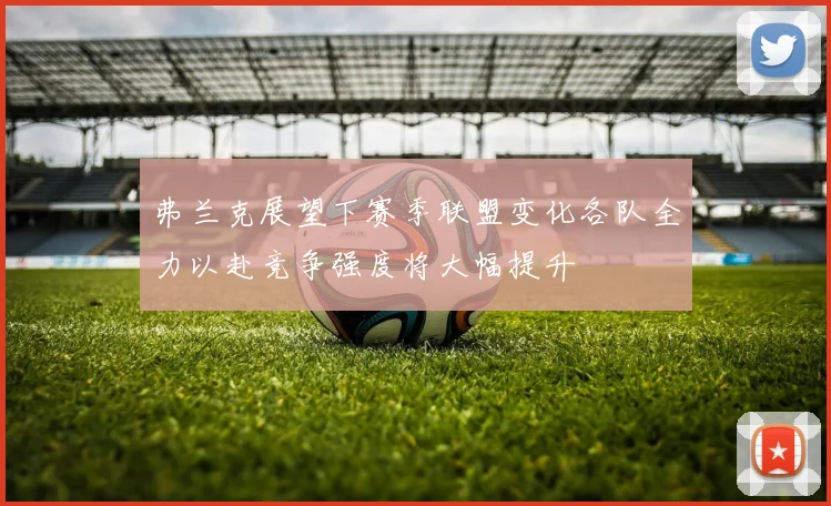 弗兰克展望下赛季联盟变化各队全力以赴竞争强度将大幅提升