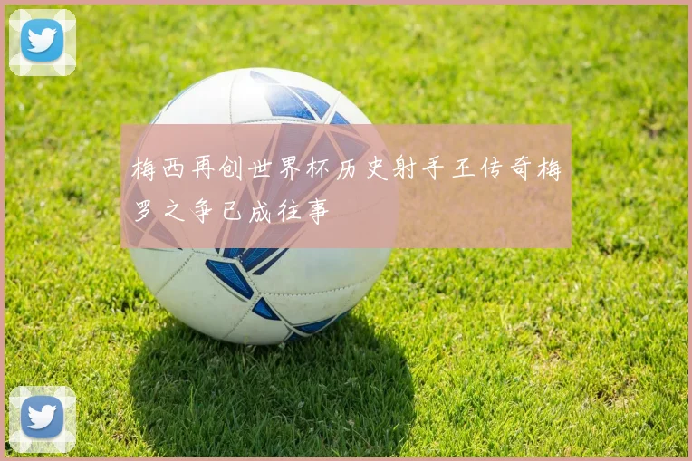 梅西再创世界杯历史射手王传奇梅罗之争已成往事