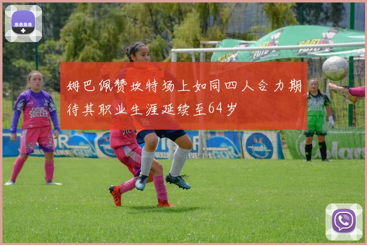 姆巴佩赞坎特场上如同四人合力期待其职业生涯延续至64岁