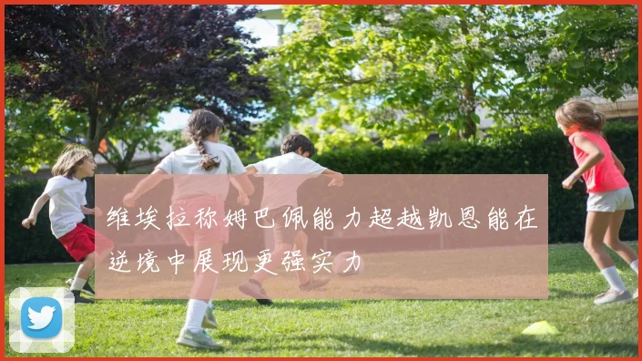 维埃拉称姆巴佩能力超越凯恩能在逆境中展现更强实力